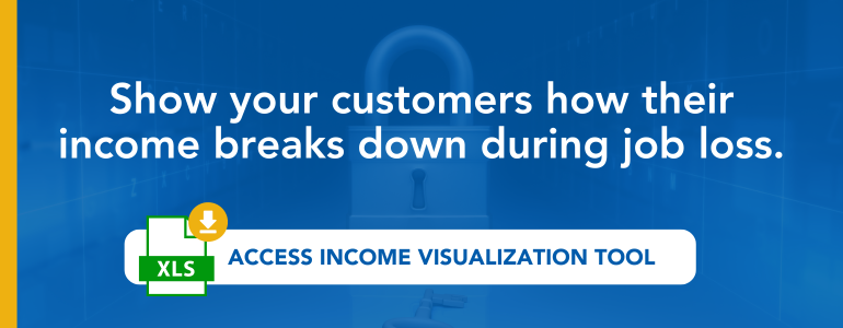 Show your customers how their income breaks down during job loss. Access income visualization tool. 